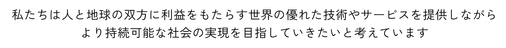 私たちは人と地球の双方に利益をもたらす世界の優れた技術やサービスを提供しながら、より持続可能な社会の実現を目指していきたいと考えています